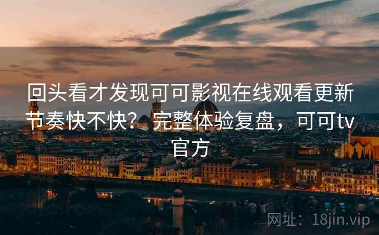 回头看才发现可可影视在线观看更新节奏快不快？ 完整体验复盘，可可tv官方