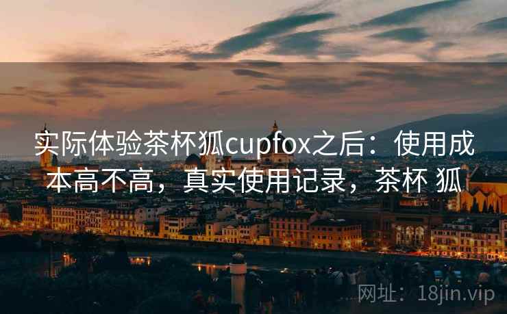 实际体验茶杯狐cupfox之后：使用成本高不高，真实使用记录，茶杯 狐