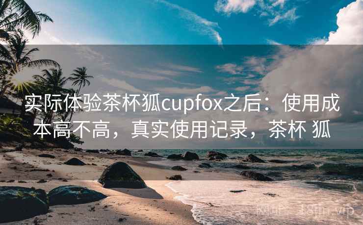 实际体验茶杯狐cupfox之后：使用成本高不高，真实使用记录，茶杯 狐
