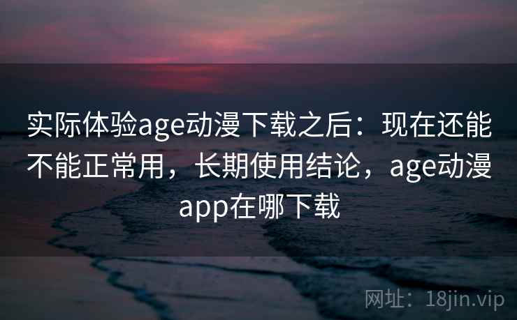 实际体验age动漫下载之后：现在还能不能正常用，长期使用结论，age动漫app在哪下载
