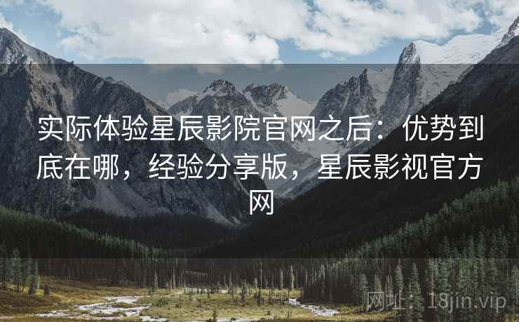 实际体验星辰影院官网之后：优势到底在哪，经验分享版，星辰影视官方网
