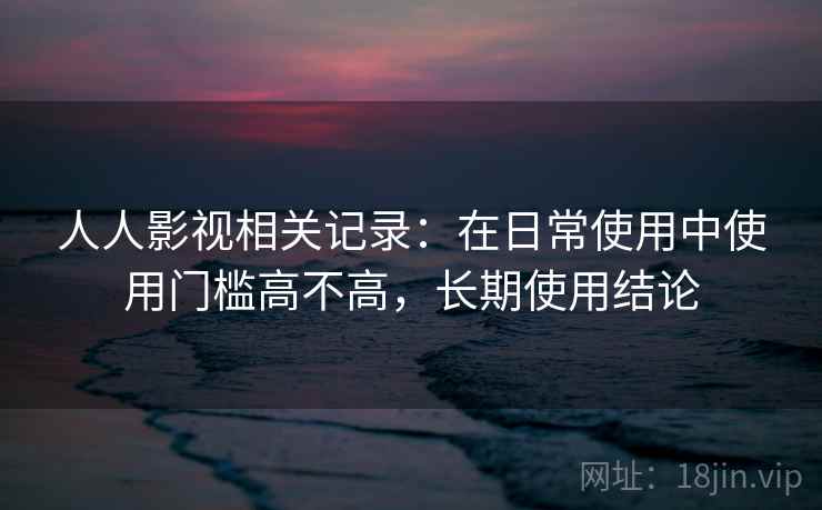 人人影视相关记录：在日常使用中使用门槛高不高，长期使用结论