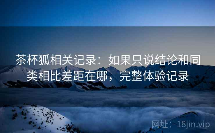 茶杯狐相关记录：如果只说结论和同类相比差距在哪，完整体验记录