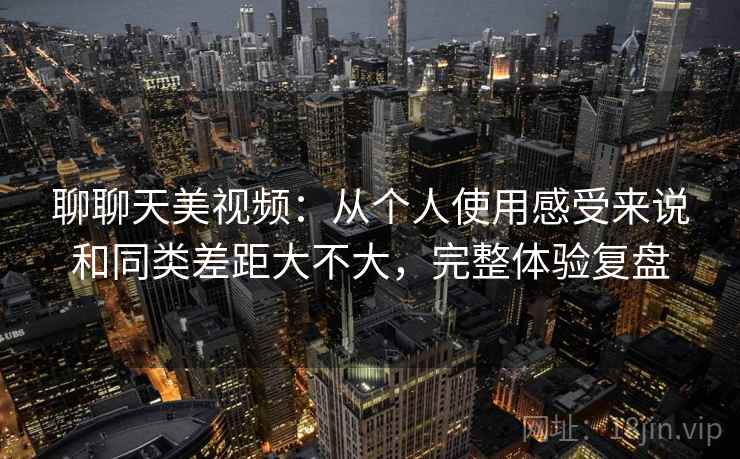 聊聊天美视频:从个人使用感受来说和同类差距大不大,完整体验复盘 聊聊天美视频:从个人使用感受来说和同类差距大不大,完整体验复盘