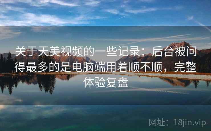 关于天美视频的一些记录:后台被问得最多的是电脑端用着顺不顺,完整体验复盘 关于天美视频的一些记录:后台被问得最多的是电脑端用着顺不顺,完整体验复盘