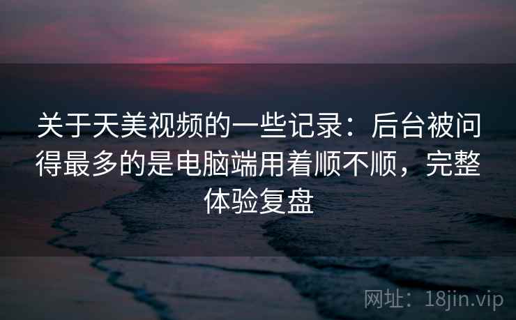 关于天美视频的一些记录：后台被问得最多的是电脑端用着顺不顺，完整体验复盘