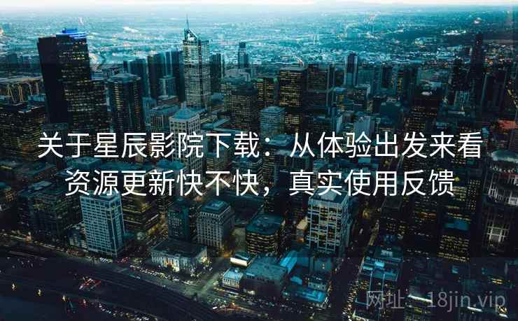 关于星辰影院下载：从体验出发来看资源更新快不快，真实使用反馈