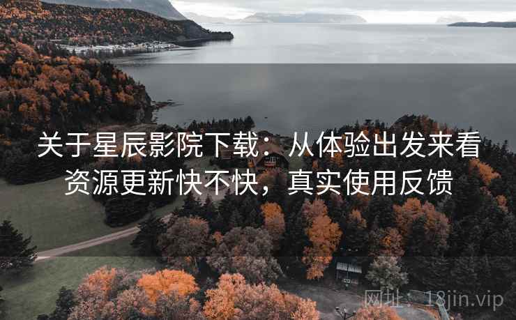 关于星辰影院下载：从体验出发来看资源更新快不快，真实使用反馈