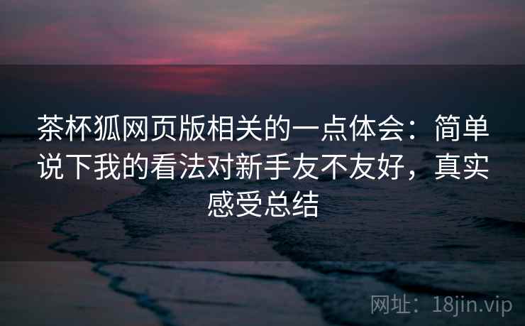 茶杯狐网页版相关的一点体会：简单说下我的看法对新手友不友好，真实感受总结