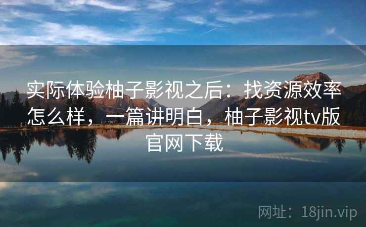 实际体验柚子影视之后：找资源效率怎么样，一篇讲明白，柚子影视tv版官网下载