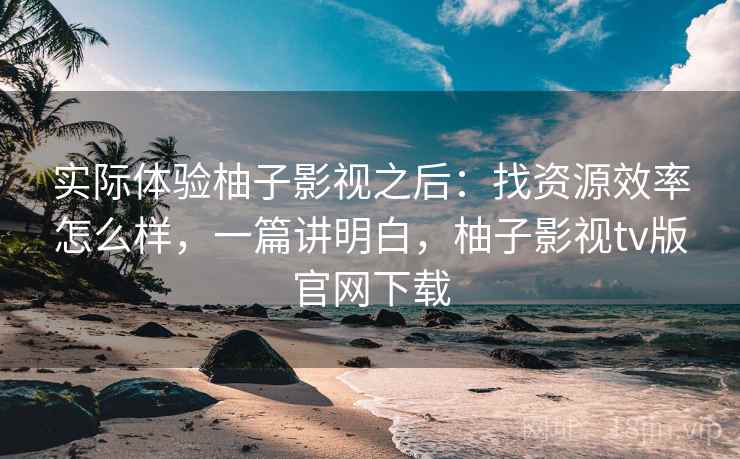 实际体验柚子影视之后:找资源效率怎么样,一篇讲明白,柚子影视tv版官网下载 实际体验柚子影视之后:找资源效率怎么样,一篇讲明白,柚子影视tv版官网下载