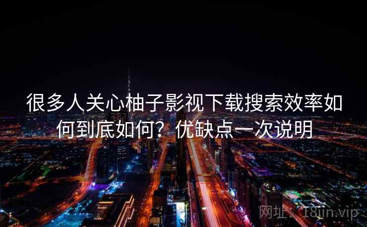 很多人关心柚子影视下载搜索效率如何到底如何？优缺点一次说明