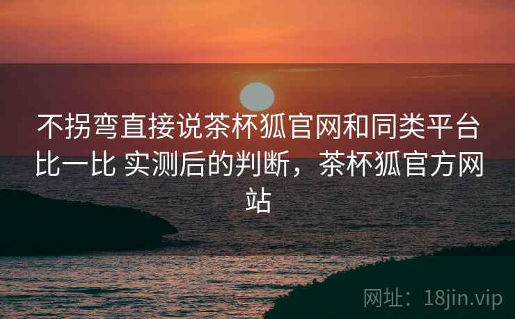 不拐弯直接说茶杯狐官网和同类平台比一比 实测后的判断,茶杯狐官方网站 不拐弯直接说茶杯狐官网和同类平台比一比 实测后的判断,茶杯狐官方网站