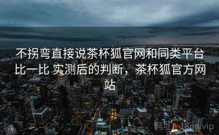 不拐弯直接说茶杯狐官网和同类平台比一比 实测后的判断，茶杯狐官方网站