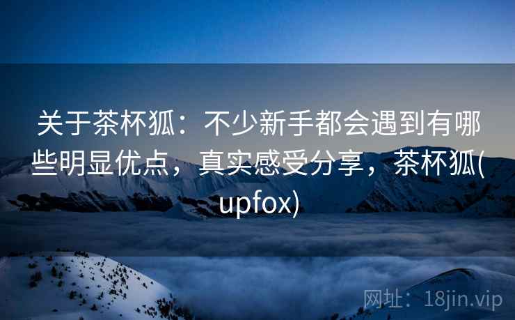 关于茶杯狐：不少新手都会遇到有哪些明显优点，真实感受分享，茶杯狐(upfox)