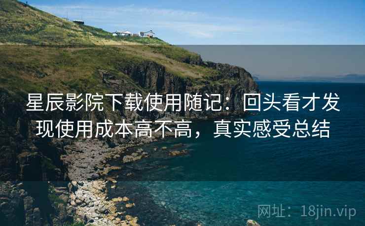 星辰影院下载使用随记：回头看才发现使用成本高不高，真实感受总结