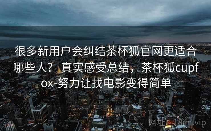 很多新用户会纠结茶杯狐官网更适合哪些人？ 真实感受总结，茶杯狐cupfox-努力让找电影变得简单