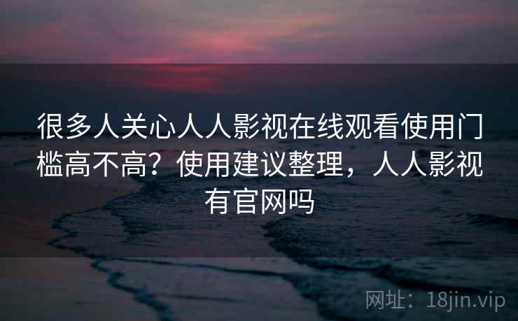 很多人关心人人影视在线观看使用门槛高不高?使用建议整理,人人影视有官网吗 很多人关心人人影视在线观看使用门槛高不高?使用建议整理,人人影视有官网吗