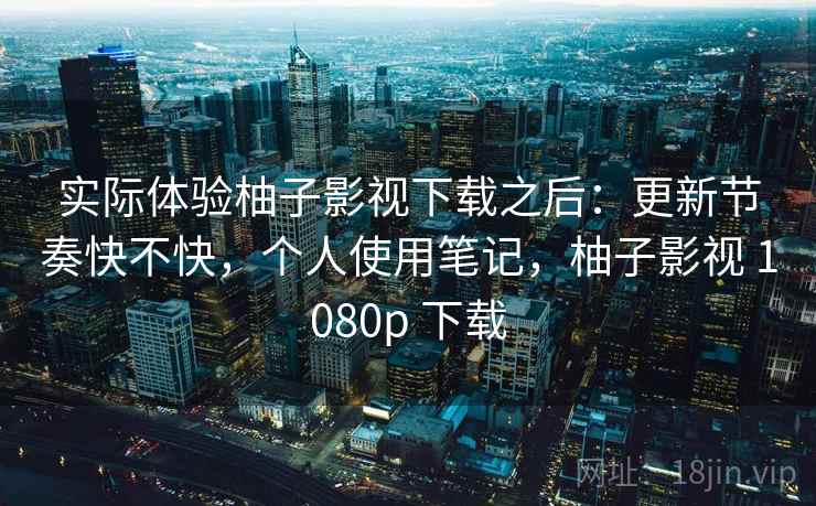 实际体验柚子影视下载之后:更新节奏快不快,个人使用笔记,柚子影视 1080p 下载 实际体验柚子影视下载之后:更新节奏快不快,个人使用笔记,柚子影视 1080p 下载