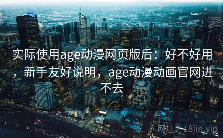实际使用age动漫网页版后：好不好用，新手友好说明，age动漫动画官网进不去