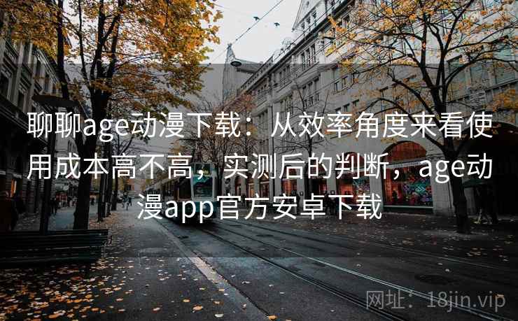 聊聊age动漫下载：从效率角度来看使用成本高不高，实测后的判断，age动漫app官方安卓下载