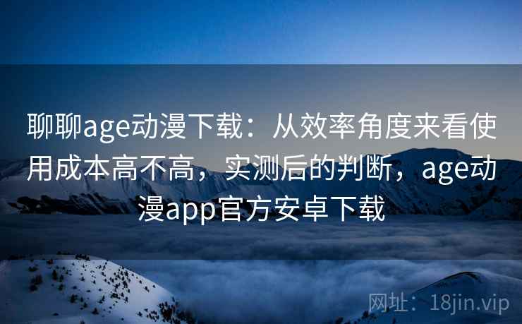 聊聊age动漫下载：从效率角度来看使用成本高不高，实测后的判断，age动漫app官方安卓下载