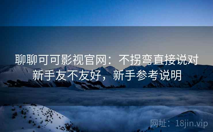 聊聊可可影视官网：不拐弯直接说对新手友不友好，新手参考说明