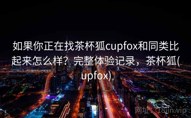 如果你正在找茶杯狐cupfox和同类比起来怎么样？完整体验记录，茶杯狐(upfox)