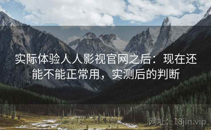 实际体验人人影视官网之后：现在还能不能正常用，实测后的判断