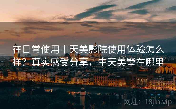 在日常使用中天美影院使用体验怎么样？真实感受分享，中天美墅在哪里