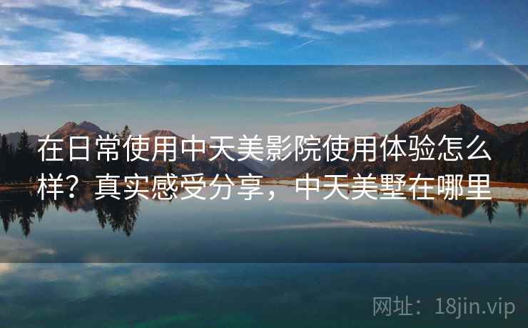 在日常使用中天美影院使用体验怎么样？真实感受分享，中天美墅在哪里