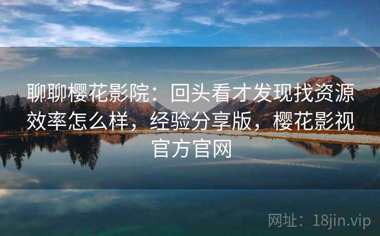 聊聊樱花影院：回头看才发现找资源效率怎么样，经验分享版，樱花影视官方官网