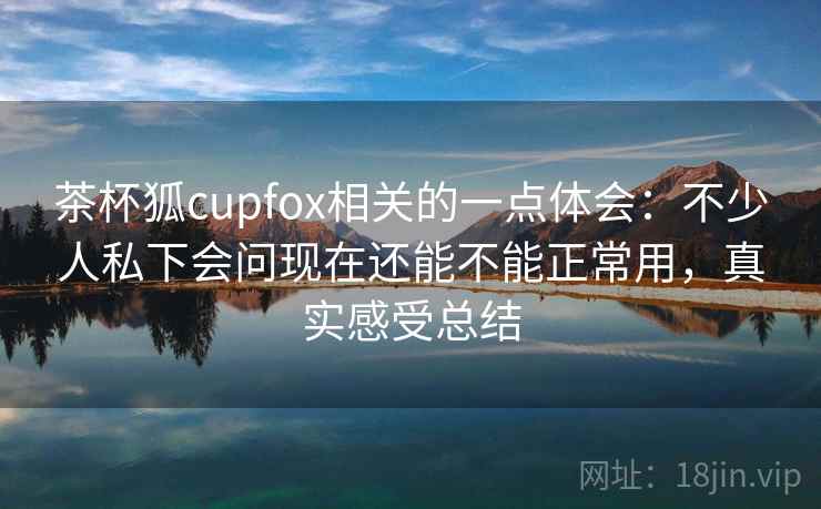 茶杯狐cupfox相关的一点体会：不少人私下会问现在还能不能正常用，真实感受总结