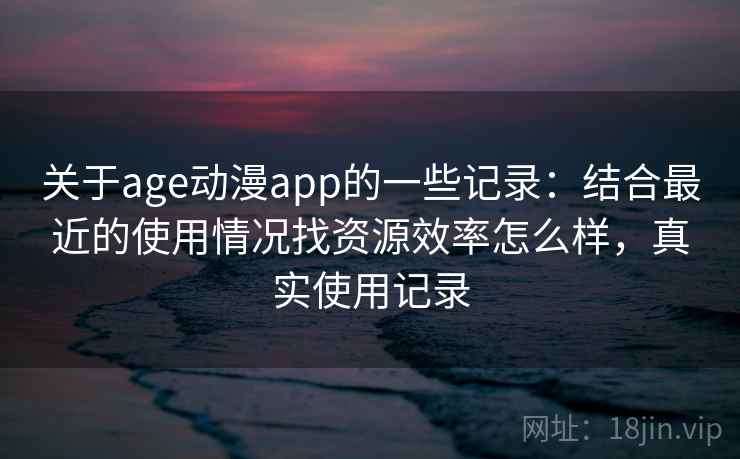 关于age动漫app的一些记录：结合最近的使用情况找资源效率怎么样，真实使用记录