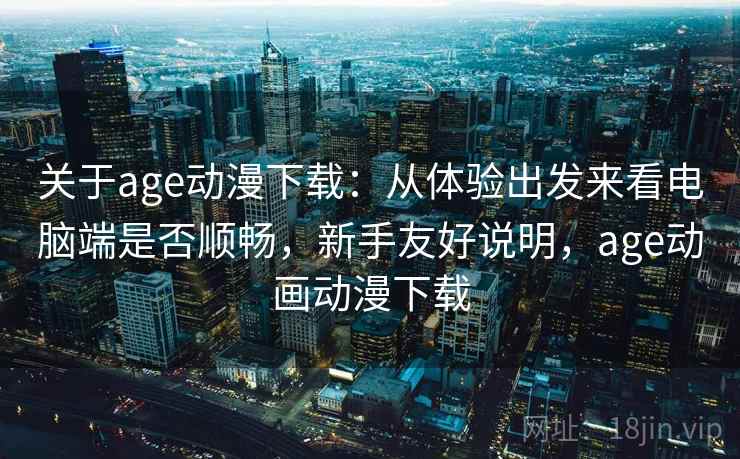 关于age动漫下载：从体验出发来看电脑端是否顺畅，新手友好说明，age动画动漫下载