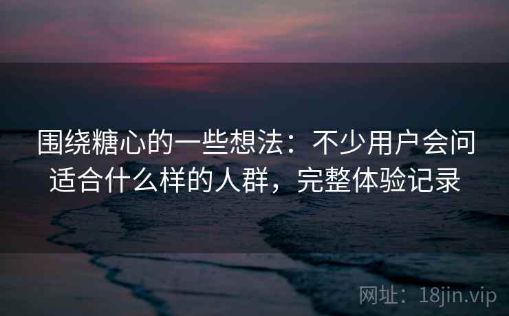 围绕糖心的一些想法:不少用户会问适合什么样的人群,完整体验记录 围绕糖心的一些想法:不少用户会问适合什么样的人群,完整体验记录