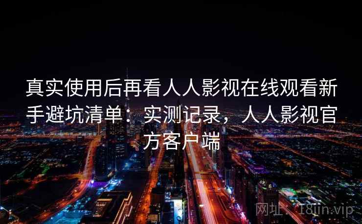 真实使用后再看人人影视在线观看新手避坑清单:实测记录,人人影视官方客户端 真实使用后再看人人影视在线观看新手避坑清单:实测记录,人人影视官方客户端