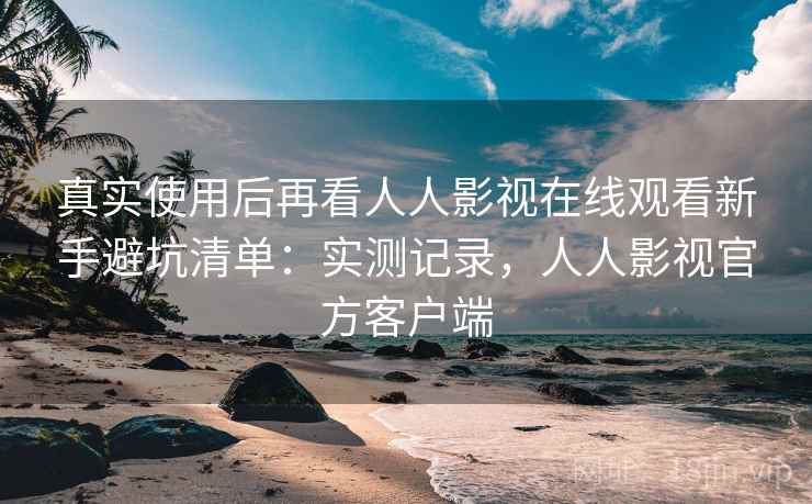 真实使用后再看人人影视在线观看新手避坑清单：实测记录，人人影视官方客户端