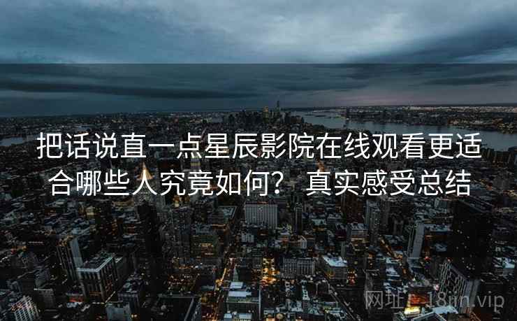 把话说直一点星辰影院在线观看更适合哪些人究竟如何？ 真实感受总结