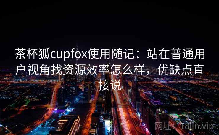 茶杯狐cupfox使用随记:站在普通用户视角找资源效率怎么样,优缺点直接说 茶杯狐cupfox使用随记:站在普通用户视角找资源效率怎么样,优缺点直接说