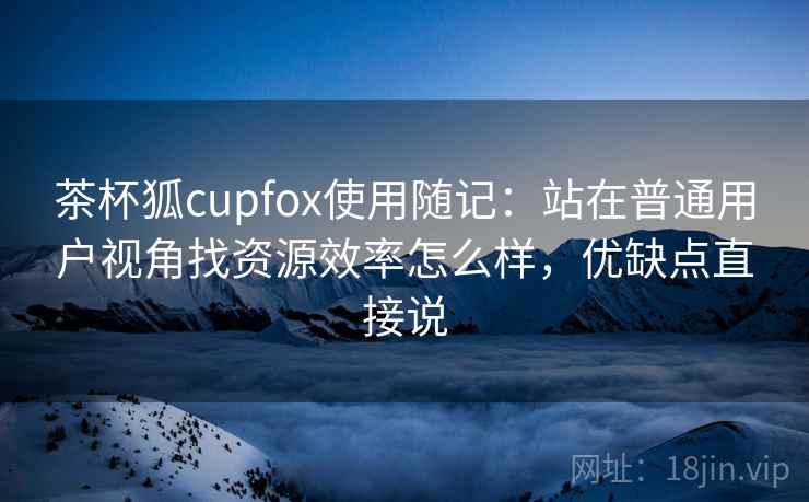 茶杯狐cupfox使用随记：站在普通用户视角找资源效率怎么样，优缺点直接说