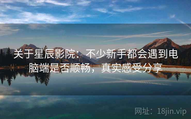 关于星辰影院:不少新手都会遇到电脑端是否顺畅,真实感受分享 关于星辰影院:不少新手都会遇到电脑端是否顺畅,真实感受分享