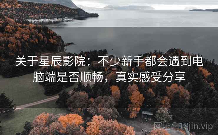 关于星辰影院：不少新手都会遇到电脑端是否顺畅，真实感受分享