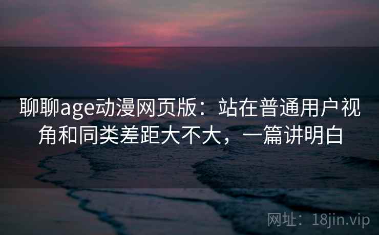 聊聊age动漫网页版：站在普通用户视角和同类差距大不大，一篇讲明白