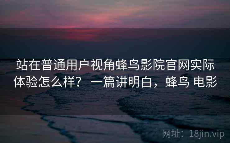 站在普通用户视角蜂鸟影院官网实际体验怎么样？ 一篇讲明白，蜂鸟 电影