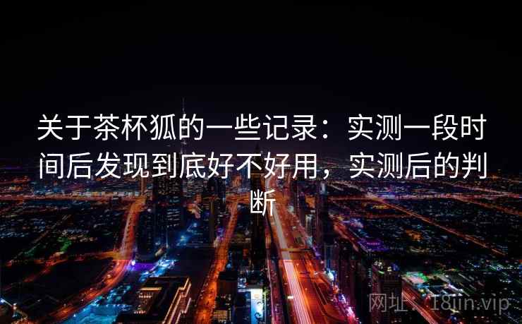 关于茶杯狐的一些记录：实测一段时间后发现到底好不好用，实测后的判断