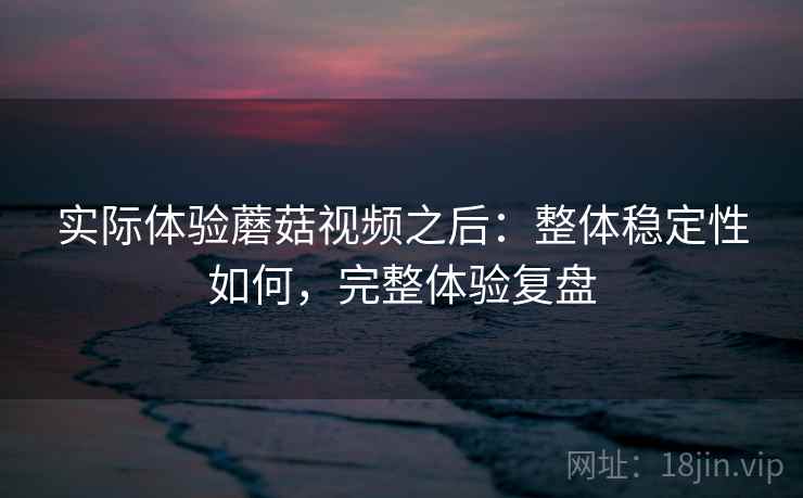 实际体验蘑菇视频之后:整体稳定性如何,完整体验复盘 实际体验蘑菇视频之后:整体稳定性如何,完整体验复盘