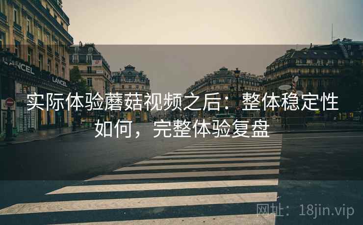实际体验蘑菇视频之后：整体稳定性如何，完整体验复盘