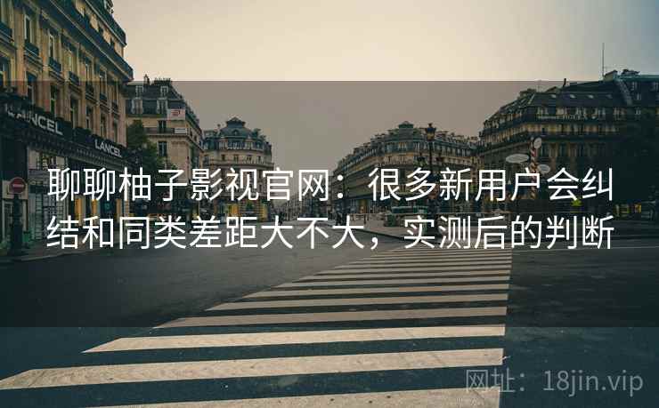 聊聊柚子影视官网：很多新用户会纠结和同类差距大不大，实测后的判断