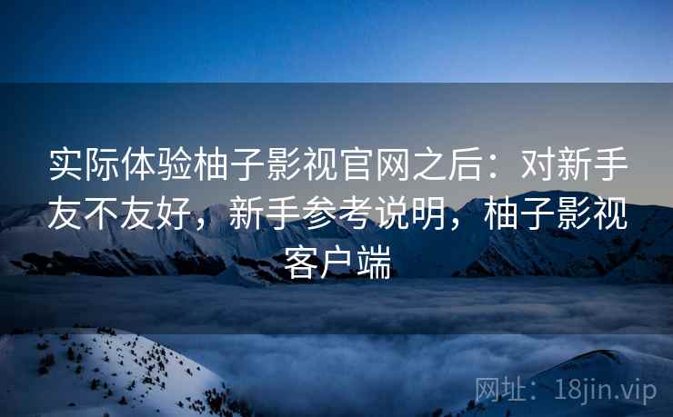 实际体验柚子影视官网之后：对新手友不友好，新手参考说明，柚子影视客户端